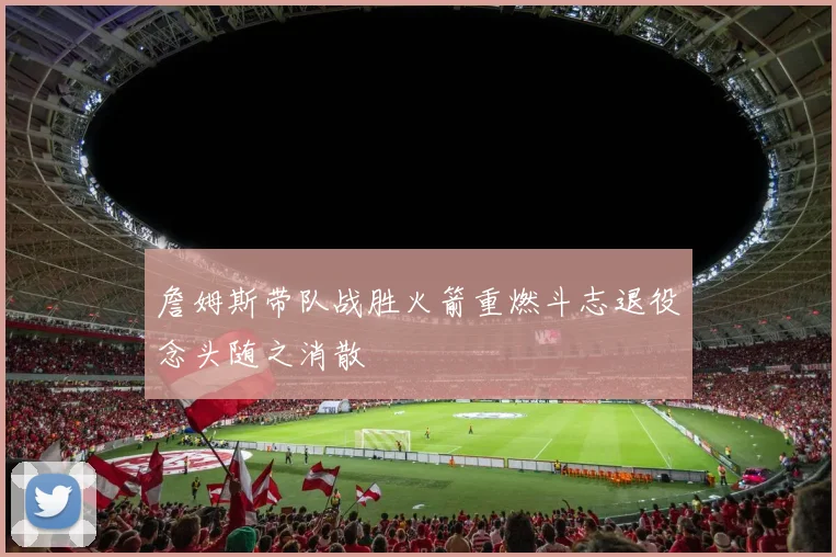 詹姆斯带队战胜火箭重燃斗志退役念头随之消散