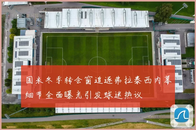 国米冬季转会窗追逐弗拉泰西内幕细节全面曝光引发球迷热议