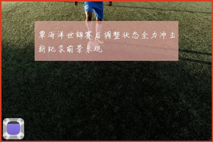 覃海洋世锦赛后调整状态全力冲击新纪录前景乐观