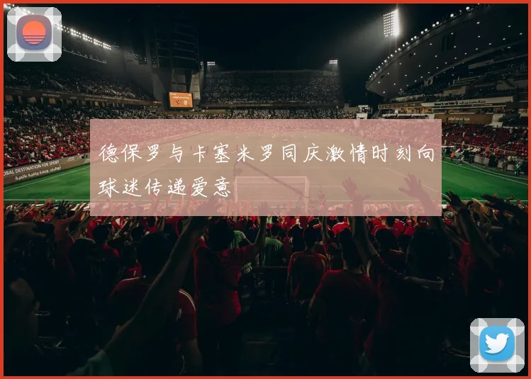 德保罗与卡塞米罗同庆激情时刻向球迷传递爱意
