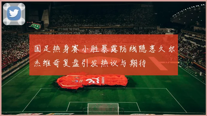 国足热身赛小胜暴露防线隐患久尔杰维奇复盘引发热议与期待