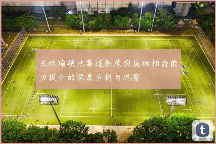 王欣瑜硬地赛连胜展现底线相持能力提升的深度分析与观察