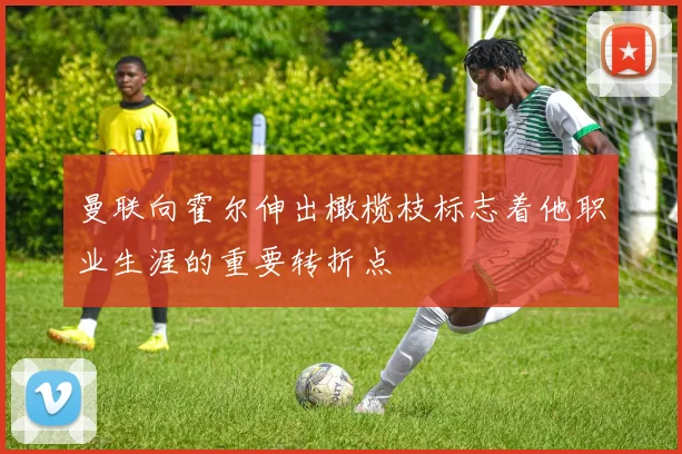 曼联向霍尔伸出橄榄枝标志着他职业生涯的重要转折点