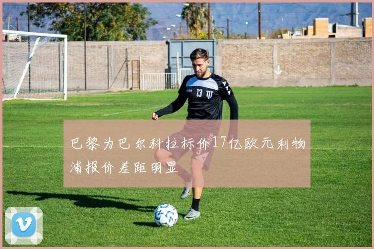 巴黎为巴尔科拉标价17亿欧元利物浦报价差距明显