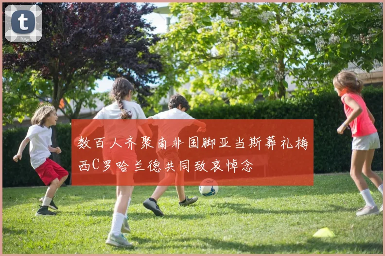 数百人齐聚南非国脚亚当斯葬礼梅西C罗哈兰德共同致哀悼念